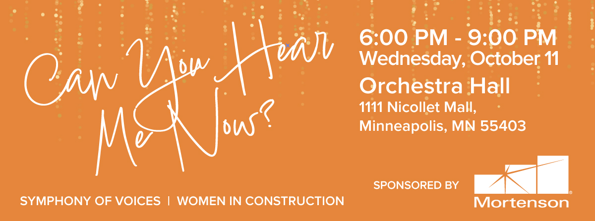 Can You Hear Me know? Symphony of Voices | Women in Construction, 6:00 PM - 9:00 PM, Thursday, October 12, Orchestra Hall, 1111 Nicollet Mall, Minneapolis, MN 55403. Sponsored by Mortenson.